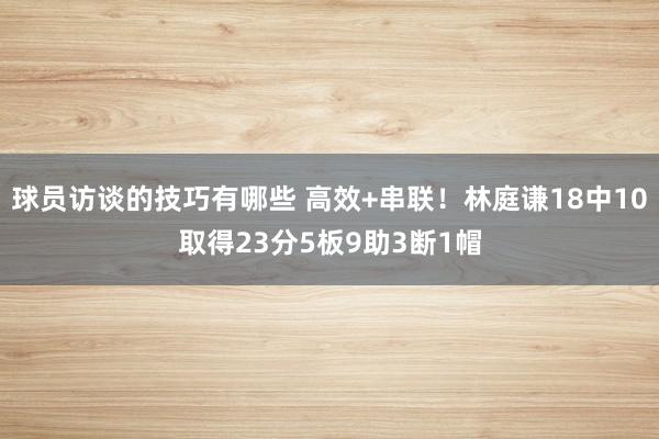 球员访谈的技巧有哪些 高效+串联！林庭谦18中10取得23分5板9助3断1帽