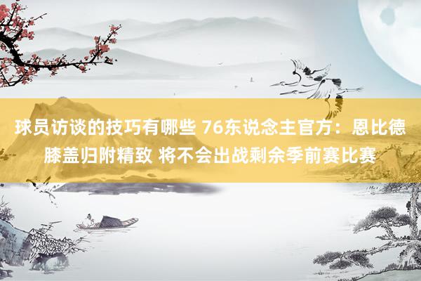 球员访谈的技巧有哪些 76东说念主官方：恩比德膝盖归附精致 将不会出战剩余季前赛比赛