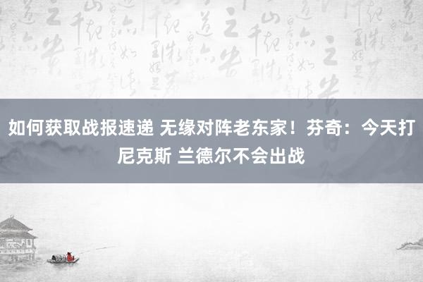 如何获取战报速递 无缘对阵老东家！芬奇：今天打尼克斯 兰德尔不会出战