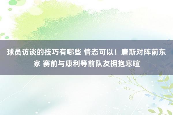 球员访谈的技巧有哪些 情态可以！唐斯对阵前东家 赛前与康利等前队友拥抱寒暄