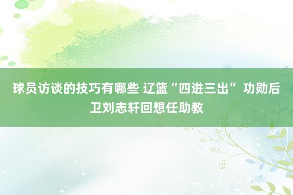 球员访谈的技巧有哪些 辽篮“四进三出” 功勋后卫刘志轩回想任助教