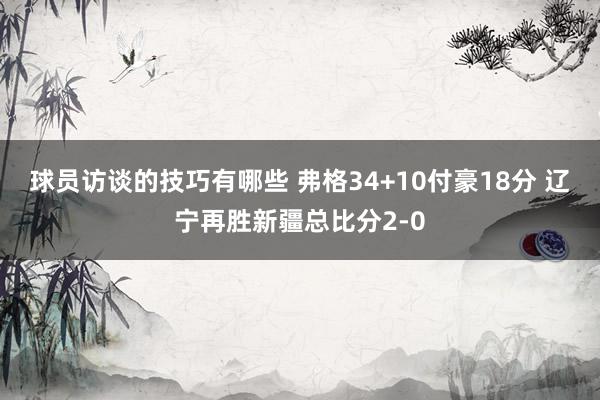 球员访谈的技巧有哪些 弗格34+10付豪18分 辽宁再胜新疆总比分2-0