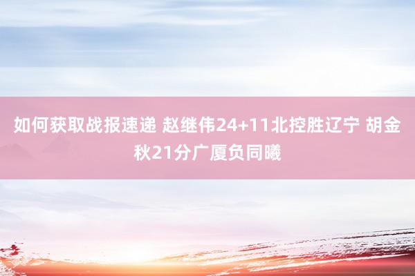 如何获取战报速递 赵继伟24+11北控胜辽宁 胡金秋21分广厦负同曦