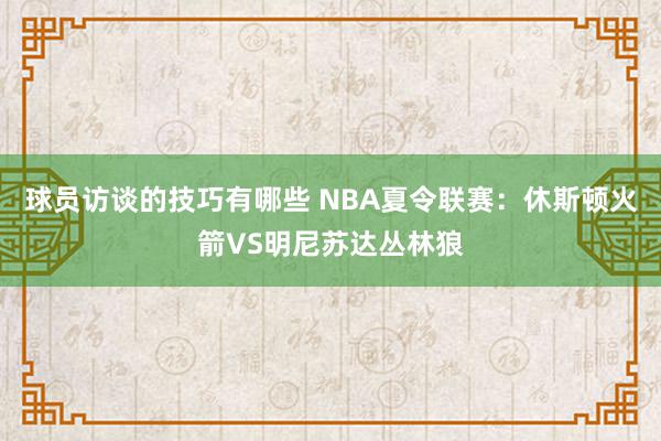 球员访谈的技巧有哪些 NBA夏令联赛：休斯顿火箭VS明尼苏达丛林狼