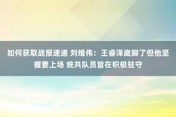 如何获取战报速递 刘维伟：王睿泽崴脚了但他坚握要上场 统共队员皆在积极驻守