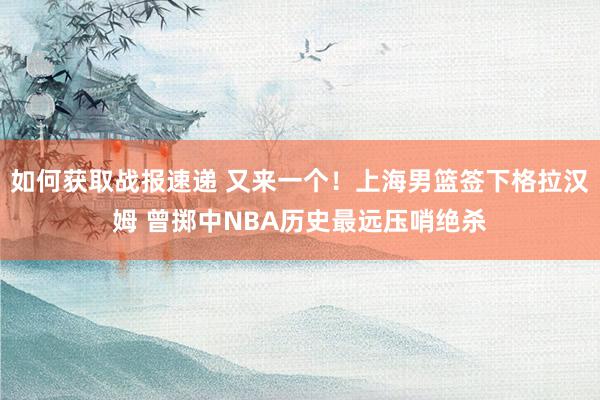 如何获取战报速递 又来一个！上海男篮签下格拉汉姆 曾掷中NBA历史最远压哨绝杀