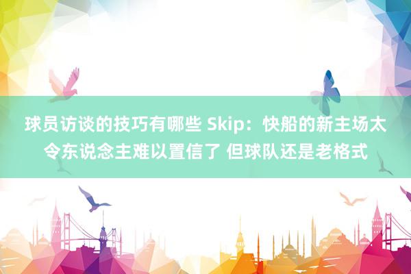 球员访谈的技巧有哪些 Skip：快船的新主场太令东说念主难以置信了 但球队还是老格式