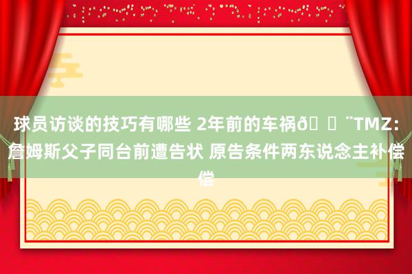 球员访谈的技巧有哪些 2年前的车祸🚨TMZ：詹姆斯父子同台前遭告状 原告条件两东说念主补偿