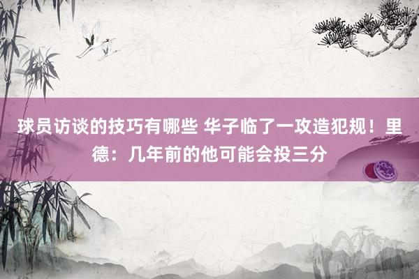 球员访谈的技巧有哪些 华子临了一攻造犯规！里德：几年前的他可能会投三分