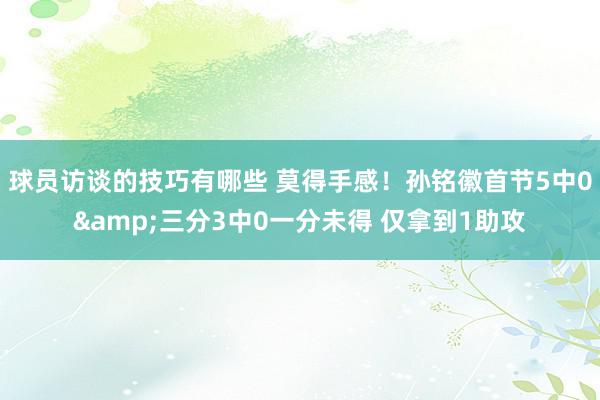 球员访谈的技巧有哪些 莫得手感！孙铭徽首节5中0&三分3中0一分未得 仅拿到1助攻