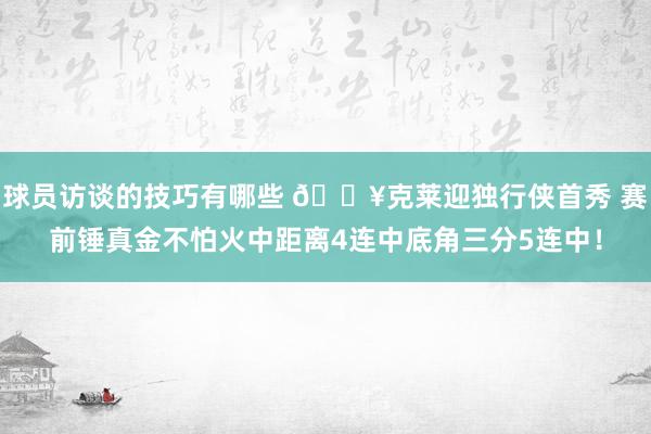 球员访谈的技巧有哪些 🔥克莱迎独行侠首秀 赛前锤真金不怕火中距离4连中底角三分5连中！