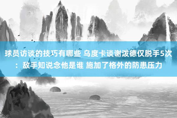 球员访谈的技巧有哪些 乌度卡谈谢泼德仅脱手5次：敌手知说念他是谁 施加了格外的防患压力