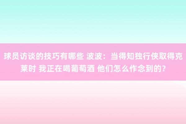 球员访谈的技巧有哪些 波波：当得知独行侠取得克莱时 我正在喝葡萄酒 他们怎么作念到的？