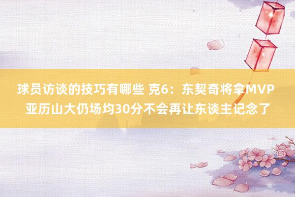 球员访谈的技巧有哪些 克6：东契奇将拿MVP 亚历山大仍场均30分不会再让东谈主记念了