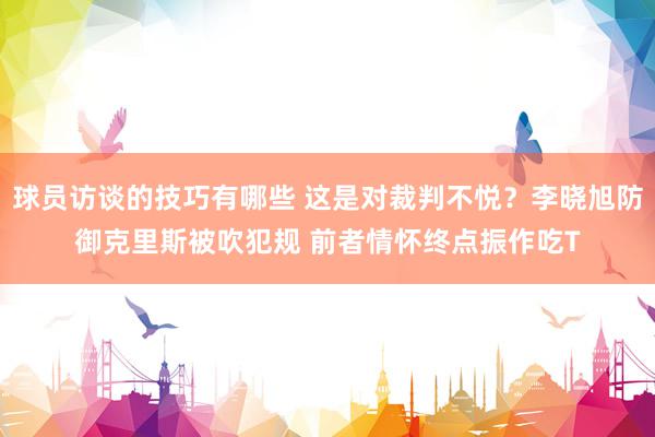 球员访谈的技巧有哪些 这是对裁判不悦？李晓旭防御克里斯被吹犯规 前者情怀终点振作吃T