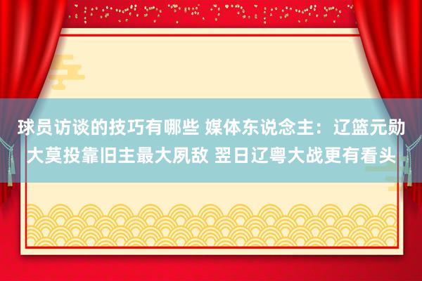 球员访谈的技巧有哪些 媒体东说念主：辽篮元勋大莫投靠旧主最大夙敌 翌日辽粤大战更有看头