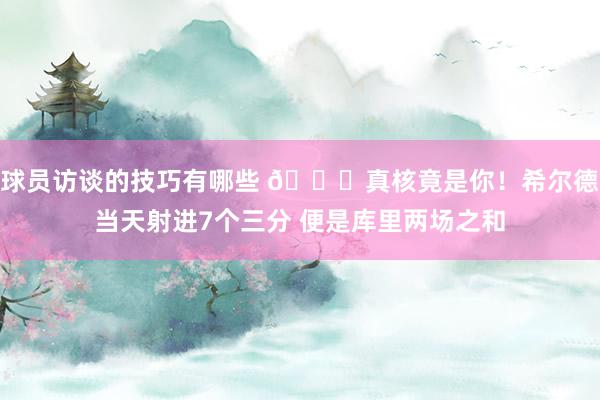 球员访谈的技巧有哪些 👀真核竟是你！希尔德当天射进7个三分 便是库里两场之和