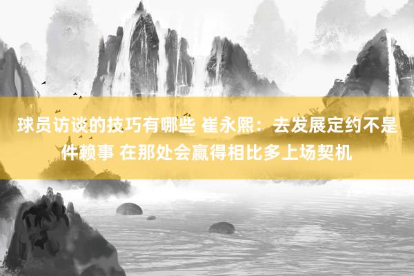 球员访谈的技巧有哪些 崔永熙：去发展定约不是件赖事 在那处会赢得相比多上场契机