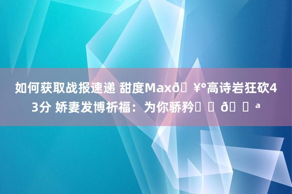 如何获取战报速递 甜度Max🥰高诗岩狂砍43分 娇妻发博祈福：为你骄矜❤️💪