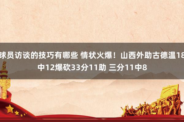 球员访谈的技巧有哪些 情状火爆！山西外助古德温18中12爆砍33分11助 三分11中8