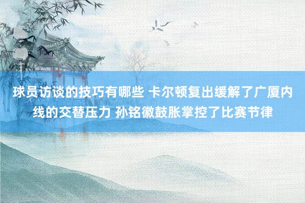 球员访谈的技巧有哪些 卡尔顿复出缓解了广厦内线的交替压力 孙铭徽鼓胀掌控了比赛节律