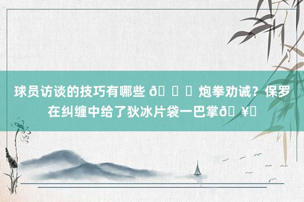 球员访谈的技巧有哪些 😂炮拳劝诫？保罗在纠缠中给了狄冰片袋一巴掌🥊