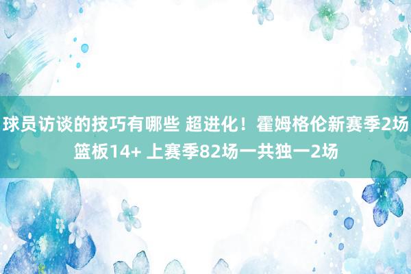 球员访谈的技巧有哪些 超进化！霍姆格伦新赛季2场篮板14+ 上赛季82场一共独一2场