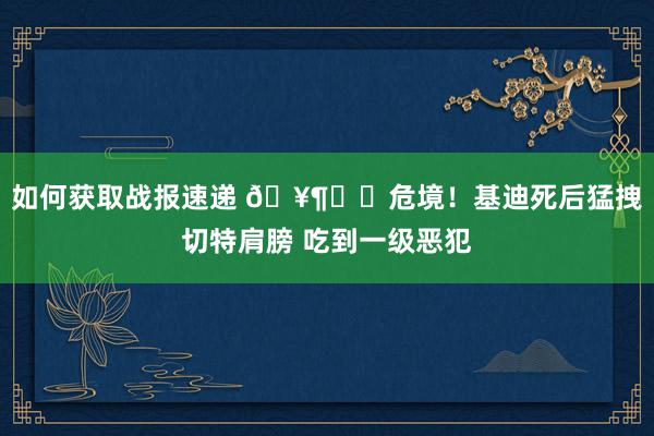 如何获取战报速递 🥶⚠️危境！基迪死后猛拽切特肩膀 吃到一级恶犯