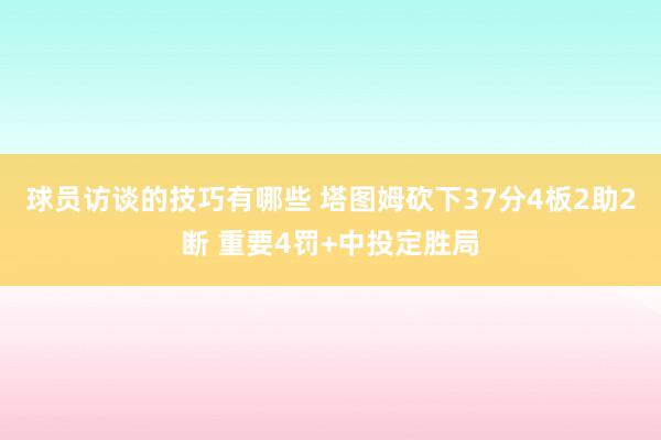 球员访谈的技巧有哪些 塔图姆砍下37分4板2助2断 重要4罚+中投定胜局