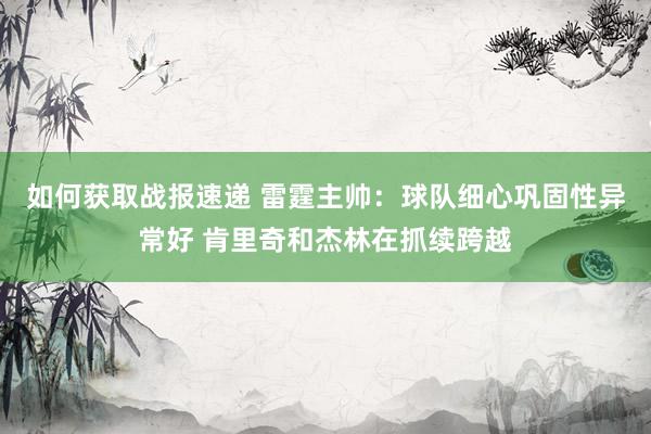 如何获取战报速递 雷霆主帅：球队细心巩固性异常好 肯里奇和杰林在抓续跨越