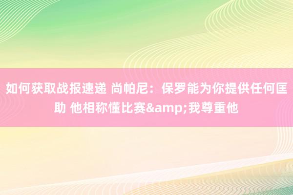 如何获取战报速递 尚帕尼：保罗能为你提供任何匡助 他相称懂比赛&我尊重他