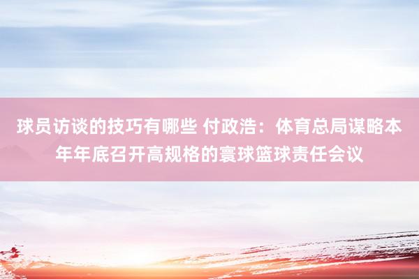 球员访谈的技巧有哪些 付政浩：体育总局谋略本年年底召开高规格的寰球篮球责任会议