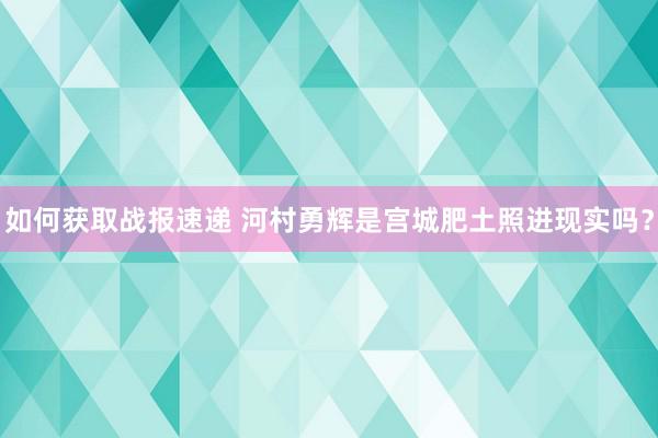 如何获取战报速递 河村勇辉是宫城肥土照进现实吗？