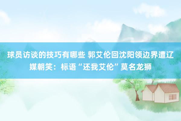 球员访谈的技巧有哪些 郭艾伦回沈阳领边界遭辽媒朝笑：标语“还我艾伦”莫名龙狮