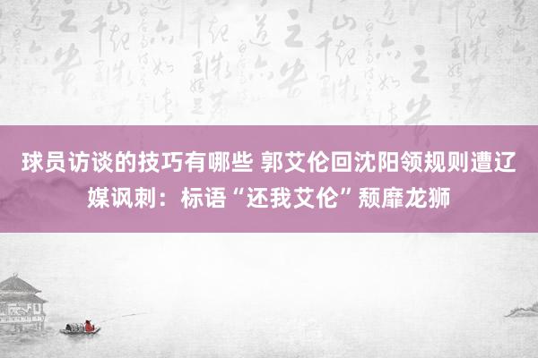 球员访谈的技巧有哪些 郭艾伦回沈阳领规则遭辽媒讽刺：标语“还我艾伦”颓靡龙狮