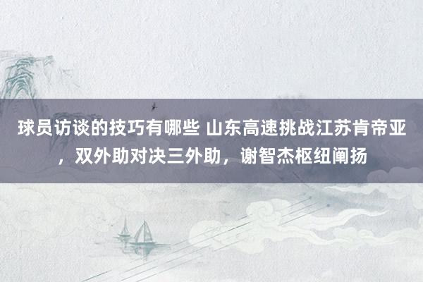 球员访谈的技巧有哪些 山东高速挑战江苏肯帝亚，双外助对决三外助，谢智杰枢纽阐扬