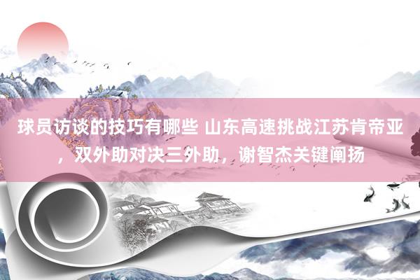 球员访谈的技巧有哪些 山东高速挑战江苏肯帝亚，双外助对决三外助，谢智杰关键阐扬