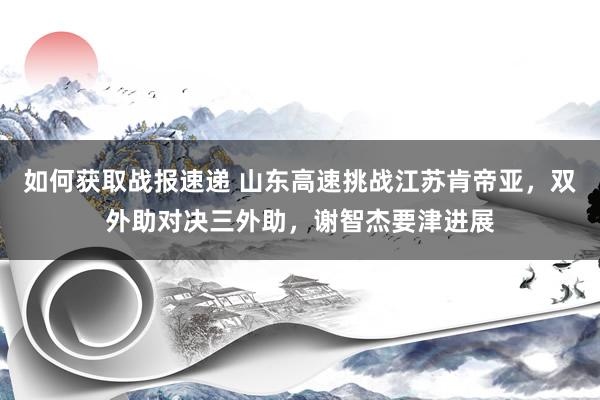 如何获取战报速递 山东高速挑战江苏肯帝亚，双外助对决三外助，谢智杰要津进展