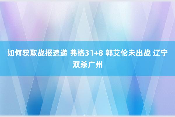 如何获取战报速递 弗格31+8 郭艾伦未出战 辽宁双杀广州