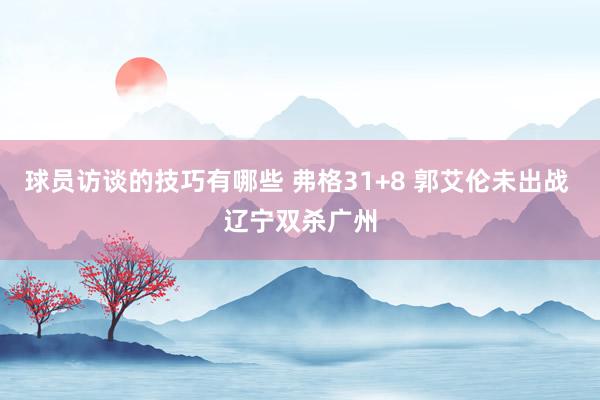 球员访谈的技巧有哪些 弗格31+8 郭艾伦未出战 辽宁双杀广州