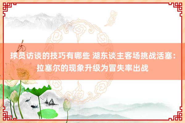 球员访谈的技巧有哪些 湖东谈主客场挑战活塞：拉塞尔的现象升级为冒失率出战