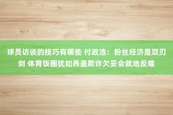 球员访谈的技巧有哪些 付政浩：粉丝经济是双刃剑 体育饭圈犹如养蛊欺诈欠妥会就地反噬