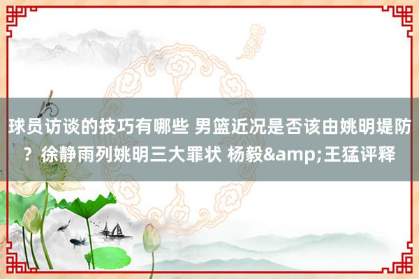 球员访谈的技巧有哪些 男篮近况是否该由姚明堤防？徐静雨列姚明三大罪状 杨毅&王猛评释