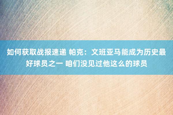 如何获取战报速递 帕克：文班亚马能成为历史最好球员之一 咱们没见过他这么的球员