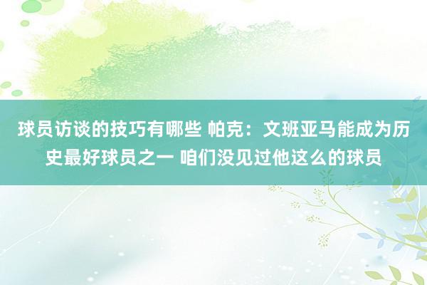 球员访谈的技巧有哪些 帕克：文班亚马能成为历史最好球员之一 咱们没见过他这么的球员