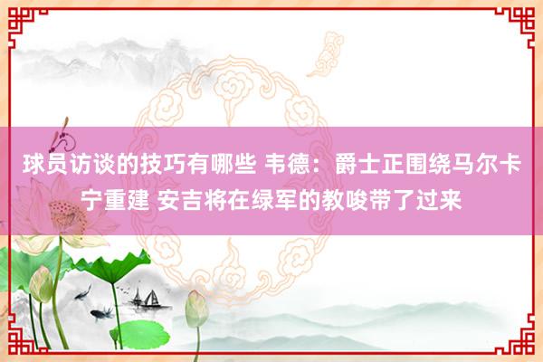 球员访谈的技巧有哪些 韦德：爵士正围绕马尔卡宁重建 安吉将在绿军的教唆带了过来