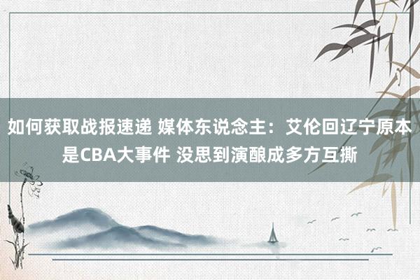 如何获取战报速递 媒体东说念主：艾伦回辽宁原本是CBA大事件 没思到演酿成多方互撕