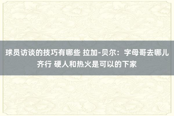 球员访谈的技巧有哪些 拉加-贝尔：字母哥去哪儿齐行 硬人和热火是可以的下家