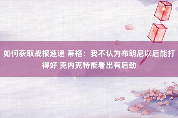 如何获取战报速递 蒂格：我不认为布朗尼以后能打得好 克内克特能看出有后劲