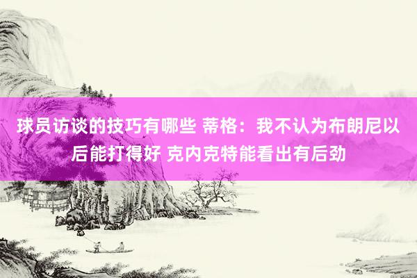 球员访谈的技巧有哪些 蒂格：我不认为布朗尼以后能打得好 克内克特能看出有后劲